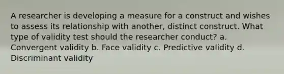 A researcher is developing a measure for a construct and wishes to assess its relationship with another, distinct construct. What type of validity test should the researcher conduct? a. Convergent validity b. Face validity c. Predictive validity d. Discriminant validity