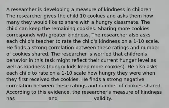 A researcher is developing a measure of kindness in children. The researcher gives the child 10 cookies and asks them how many they would like to share with a hungry classmate. The child can keep the remaining cookies. Sharing more cookies corresponds with greater kindness. The researcher also asks each child's teacher to rate the child's kindness on a 1-10 scale. He finds a strong correlation between these ratings and number of cookies shared. The researcher is worried that children's behavior in this task might reflect their current hunger level as well as kindness (hungry kids keep more cookies). He also asks each child to rate on a 1-10 scale how hungry they were when they first received the cookies. He finds a strong negative correlation between these ratings and number of cookies shared. According to this evidence, the researcher's measure of kindness has _____________ and ______________ validity.