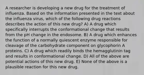 A researcher is developing a new drug for the treatment of influenza. Based on the information presented in the text about the influenza virus, which of the following drug reactions describes the action of this new drug? A) A drug which specifically interrupts the conformational change that results from the pH change in the endosome. B) A drug which enhances the function of a normally quiescent enzyme responsible for cleavage of the carbohydrate component on glycophorin A proteins. C) A drug which readily binds the hemagglutinin tag and results in conformational change. D) All of the above are potential actions of this new drug. E) None of the above is a plausible reaction for this new drug.