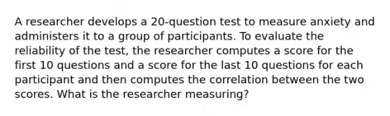 A researcher develops a 20-question test to measure anxiety and administers it to a group of participants. To evaluate the reliability of the test, the researcher computes a score for the first 10 questions and a score for the last 10 questions for each participant and then computes the correlation between the two scores. What is the researcher measuring?