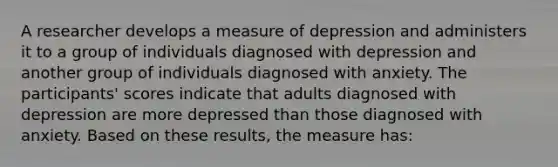 A researcher develops a measure of depression and administers it to a group of individuals diagnosed with depression and another group of individuals diagnosed with anxiety. The participants' scores indicate that adults diagnosed with depression are more depressed than those diagnosed with anxiety. Based on these results, the measure has: