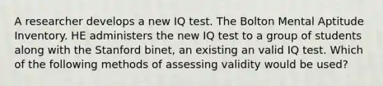 A researcher develops a new IQ test. The Bolton Mental Aptitude Inventory. HE administers the new IQ test to a group of students along with the Stanford binet, an existing an valid IQ test. Which of the following methods of assessing validity would be used?