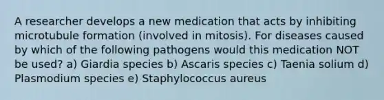 A researcher develops a new medication that acts by inhibiting microtubule formation (involved in mitosis). For diseases caused by which of the following pathogens would this medication NOT be used? a) Giardia species b) Ascaris species c) Taenia solium d) Plasmodium species e) Staphylococcus aureus