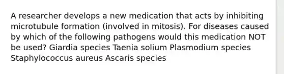 A researcher develops a new medication that acts by inhibiting microtubule formation (involved in mitosis). For diseases caused by which of the following pathogens would this medication NOT be used? Giardia species Taenia solium Plasmodium species Staphylococcus aureus Ascaris species