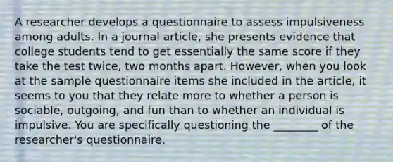 A researcher develops a questionnaire to assess impulsiveness among adults. In a journal article, she presents evidence that college students tend to get essentially the same score if they take the test twice, two months apart. However, when you look at the sample questionnaire items she included in the article, it seems to you that they relate more to whether a person is sociable, outgoing, and fun than to whether an individual is impulsive. You are specifically questioning the ________ of the researcher's questionnaire.