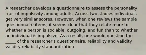 A researcher develops a questionnaire to assess the personality trait of impulsivity among adults. Across two studies individuals get very similar scores. However, when one reviews the sample questionnaire items, it seems clear that they relate more to whether a person is sociable, outgoing, and fun than to whether an individual is impulsive. As a result, one would question the _____ of the researcher's questionnaire. reliability and validity validity reliability standardization