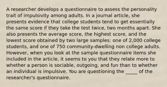 A researcher develops a questionnaire to assess the personality trait of impulsivity among adults. In a journal article, she presents evidence that college students tend to get essentially the same score if they take the test twice, two months apart. She also presents the average score, the highest score, and the lowest score obtained by two large samples: one of 2,000 college students, and one of 750 community-dwelling non college adults. However, when you look at the sample questionnaire items she included in the article, it seems to you that they relate more to whether a person is sociable, outgoing, and fun than to whether an individual is impulsive. You are questioning the _____ of the researcher's questionnaire.