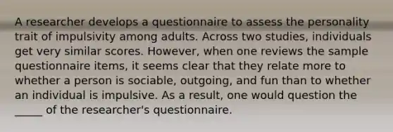 A researcher develops a questionnaire to assess the personality trait of impulsivity among adults. Across two studies, individuals get very similar scores. However, when one reviews the sample questionnaire items, it seems clear that they relate more to whether a person is sociable, outgoing, and fun than to whether an individual is impulsive. As a result, one would question the _____ of the researcher's questionnaire.