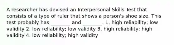 A researcher has devised an Interpersonal Skills Test that consists of a type of ruler that shows a person's shoe size. This test probably has ________ and ________. 1. high reliability; low validity 2. low reliability; low validity 3. high reliability; high validity 4. low reliability; high validity