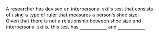 A researcher has devised an interpersonal skills test that consists of using a type of ruler that measures a person's shoe size. Given that there is not a relationship between shoe size and interpersonal skills, this test has ____________ and ____________