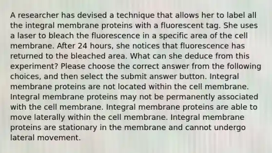 A researcher has devised a technique that allows her to label all the integral membrane proteins with a fluorescent tag. She uses a laser to bleach the fluorescence in a specific area of the cell membrane. After 24 hours, she notices that fluorescence has returned to the bleached area. What can she deduce from this experiment? Please choose the correct answer from the following choices, and then select the submit answer button. Integral membrane proteins are not located within the cell membrane. Integral membrane proteins may not be permanently associated with the cell membrane. Integral membrane proteins are able to move laterally within the cell membrane. Integral membrane proteins are stationary in the membrane and cannot undergo lateral movement.