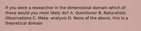 If you were a researcher in the dimensional domain which of these would you most likely do? A. Questioner B. Naturalistic Observations C. Meta- analysis D. None of the above, this is a theoretical domain