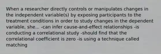 When a researcher directly controls or manipulates changes in the independent variable(s) by exposing participants to the treatment conditions in order to study changes in the dependent variable, she... -can infer cause-and-effect relationships -is conducting a correlational study -should find that the correlational coefficient is zero -is using a technique called matching