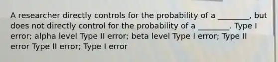 A researcher directly controls for the probability of a ________, but does not directly control for the probability of a ________. Type I error; alpha level Type II error; beta level Type I error; Type II error Type II error; Type I error