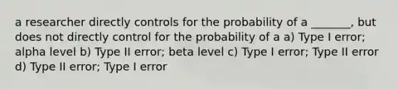 a researcher directly controls for the probability of a _______, but does not directly control for the probability of a a) Type I error; alpha level b) Type II error; beta level c) Type I error; Type II error d) Type II error; Type I error