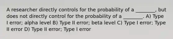 A researcher directly controls for the probability of a ________, but does not directly control for the probability of a ________. A) Type I error; alpha level B) Type II error; beta level C) Type I error; Type II error D) Type II error; Type I error