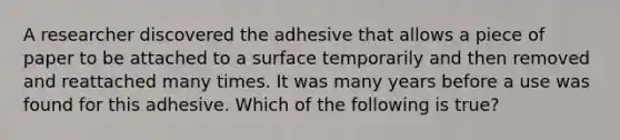 A researcher discovered the adhesive that allows a piece of paper to be attached to a surface temporarily and then removed and reattached many times. It was many years before a use was found for this adhesive. Which of the following is true?