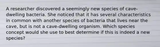 A researcher discovered a seemingly new species of cave-dwelling bacteria. She noticed that it has several characteristics in common with another species of bacteria that lives near the cave, but is not a cave-dwelling organism. Which species concept would she use to best determine if this is indeed a new species?