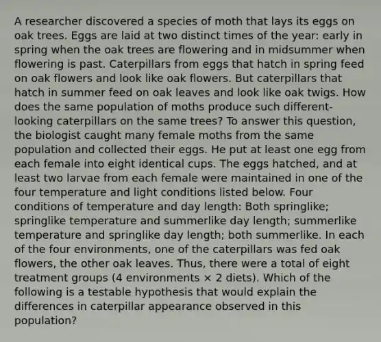 A researcher discovered a species of moth that lays its eggs on oak trees. Eggs are laid at two distinct times of the year: early in spring when the oak trees are flowering and in midsummer when flowering is past. Caterpillars from eggs that hatch in spring feed on oak flowers and look like oak flowers. But caterpillars that hatch in summer feed on oak leaves and look like oak twigs. How does the same population of moths produce such different-looking caterpillars on the same trees? To answer this question, the biologist caught many female moths from the same population and collected their eggs. He put at least one egg from each female into eight identical cups. The eggs hatched, and at least two larvae from each female were maintained in one of the four temperature and light conditions listed below. Four conditions of temperature and day length: Both springlike; springlike temperature and summerlike day length; summerlike temperature and springlike day length; both summerlike. In each of the four environments, one of the caterpillars was fed oak flowers, the other oak leaves. Thus, there were a total of eight treatment groups (4 environments × 2 diets). Which of the following is a testable hypothesis that would explain the differences in caterpillar appearance observed in this population?