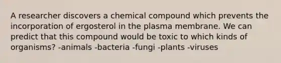 A researcher discovers a chemical compound which prevents the incorporation of ergosterol in the plasma membrane. We can predict that this compound would be toxic to which kinds of organisms? -animals -bacteria -fungi -plants -viruses