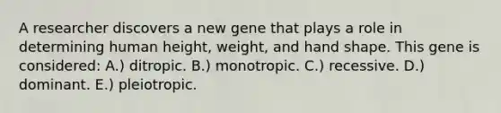 A researcher discovers a new gene that plays a role in determining human height, weight, and hand shape. This gene is considered: A.) ditropic. B.) monotropic. C.) recessive. D.) dominant. E.) pleiotropic.