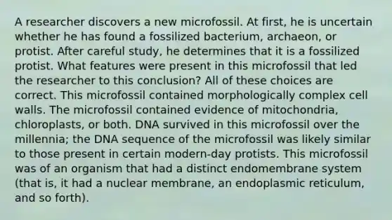 A researcher discovers a new microfossil. At first, he is uncertain whether he has found a fossilized bacterium, archaeon, or protist. After careful study, he determines that it is a fossilized protist. What features were present in this microfossil that led the researcher to this conclusion? All of these choices are correct. This microfossil contained morphologically complex cell walls. The microfossil contained evidence of mitochondria, chloroplasts, or both. DNA survived in this microfossil over the millennia; the DNA sequence of the microfossil was likely similar to those present in certain modern-day protists. This microfossil was of an organism that had a distinct endomembrane system (that is, it had a nuclear membrane, an endoplasmic reticulum, and so forth).