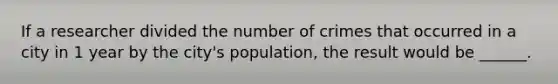 If a researcher divided the number of crimes that occurred in a city in 1 year by the city's population, the result would be ______.