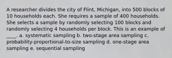 A researcher divides the city of Flint, Michigan, into 500 blocks of 10 households each. She requires a sample of 400 households. She selects a sample by randomly selecting 100 blocks and randomly selecting 4 households per block. This is an example of ____. a. systematic sampling b. two-stage area sampling c. probability-proportional-to-size sampling d. one-stage area sampling e. sequential sampling