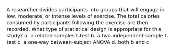 A researcher divides participants into groups that will engage in low, moderate, or intense levels of exercise. The total calories consumed by participants following the exercise are then recorded. What type of statistical design is appropriate for this study? a. a related samples t-test b. a two-independent sample t-test c. a one-way between-subject ANOVA d. both b and c