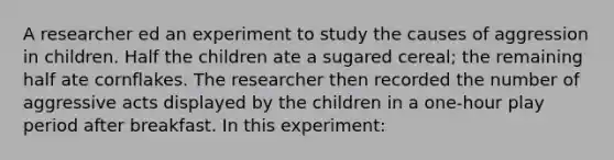 A researcher ed an experiment to study the causes of aggression in children. Half the children ate a sugared cereal; the remaining half ate cornflakes. The researcher then recorded the number of aggressive acts displayed by the children in a one-hour play period after breakfast. In this experiment: