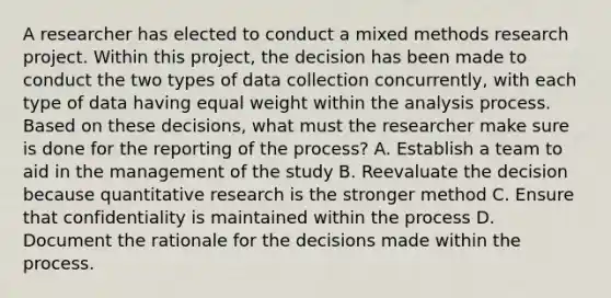 A researcher has elected to conduct a mixed methods research project. Within this project, the decision has been made to conduct the two types of data collection concurrently, with each type of data having equal weight within the analysis process. Based on these decisions, what must the researcher make sure is done for the reporting of the process? A. Establish a team to aid in the management of the study B. Reevaluate the decision because quantitative research is the stronger method C. Ensure that confidentiality is maintained within the process D. Document the rationale for the decisions made within the process.