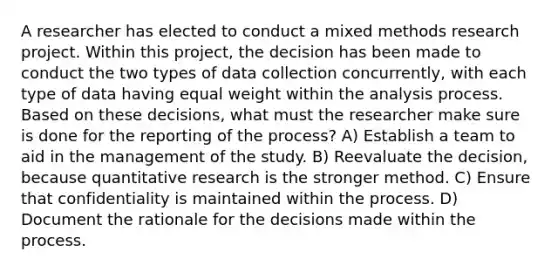 A researcher has elected to conduct a mixed methods research project. Within this project, the decision has been made to conduct the two types of data collection concurrently, with each type of data having equal weight within the analysis process. Based on these decisions, what must the researcher make sure is done for the reporting of the process? A) Establish a team to aid in the management of the study. B) Reevaluate the decision, because quantitative research is the stronger method. C) Ensure that confidentiality is maintained within the process. D) Document the rationale for the decisions made within the process.