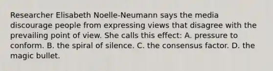 Researcher Elisabeth Noelle-Neumann says the media discourage people from expressing views that disagree with the prevailing point of view. She calls this effect: A. pressure to conform. B. the spiral of silence. C. the consensus factor. D. the magic bullet.