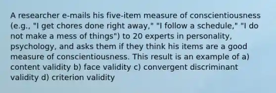 A researcher e-mails his five-item measure of conscientiousness (e.g., "I get chores done right away," "I follow a schedule," "I do not make a mess of things") to 20 experts in personality, psychology, and asks them if they think his items are a good measure of conscientiousness. This result is an example of a) content validity b) face validity c) convergent discriminant validity d) criterion validity