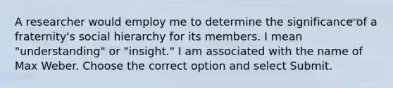 A researcher would employ me to determine the significance of a fraternity's social hierarchy for its members. I mean "understanding" or "insight." I am associated with the name of Max Weber. Choose the correct option and select Submit.