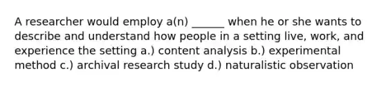 A researcher would employ a(n) ______ when he or she wants to describe and understand how people in a setting live, work, and experience the setting a.) content analysis b.) experimental method c.) archival research study d.) naturalistic observation