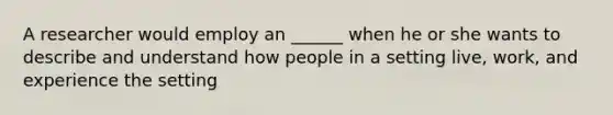 A researcher would employ an ______ when he or she wants to describe and understand how people in a setting live, work, and experience the setting