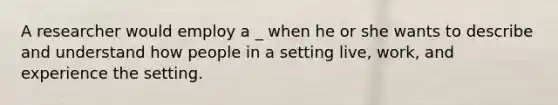 A researcher would employ a _ when he or she wants to describe and understand how people in a setting live, work, and experience the setting.