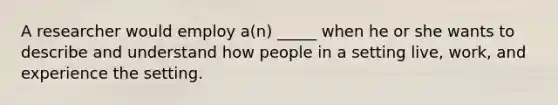 A researcher would employ a(n) _____ when he or she wants to describe and understand how people in a setting live, work, and experience the setting.