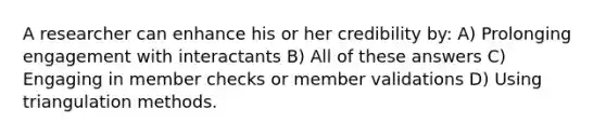 A researcher can enhance his or her credibility by: A) Prolonging engagement with interactants B) All of these answers C) Engaging in member checks or member validations D) Using triangulation methods.