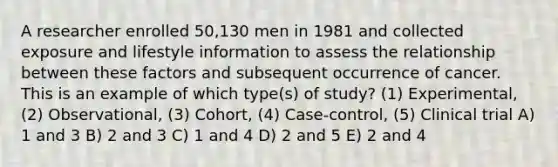 A researcher enrolled 50,130 men in 1981 and collected exposure and lifestyle information to assess the relationship between these factors and subsequent occurrence of cancer. This is an example of which type(s) of study? (1) Experimental, (2) Observational, (3) Cohort, (4) Case-control, (5) Clinical trial A) 1 and 3 B) 2 and 3 C) 1 and 4 D) 2 and 5 E) 2 and 4