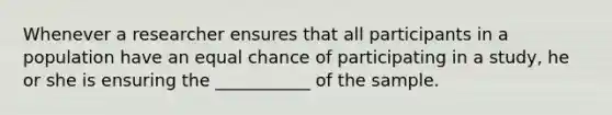 Whenever a researcher ensures that all participants in a population have an equal chance of participating in a study, he or she is ensuring the ___________ of the sample.