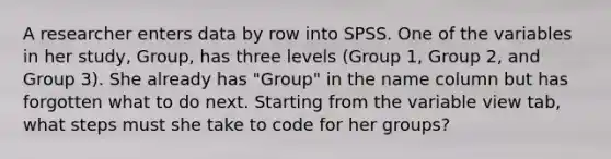 A researcher enters data by row into SPSS. One of the variables in her study, Group, has three levels (Group 1, Group 2, and Group 3). She already has "Group" in the name column but has forgotten what to do next. Starting from the variable view tab, what steps must she take to code for her groups?