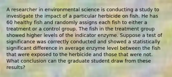 A researcher in environmental science is conducting a study to investigate the impact of a particular herbicide on fish. He has 60 healthy fish and randomly assigns each fish to either a treatment or a control group. The fish in the treatment group showed higher levels of the indicator enzyme. Suppose a test of significance was correctly conducted and showed a statistically significant difference in average enzyme level between the fish that were exposed to the herbicide and those that were not. What conclusion can the graduate student draw from these results?