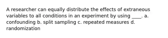 A researcher can equally distribute the effects of extraneous variables to all conditions in an experiment by using ____. a. confounding b. split sampling c. repeated measures d. randomization