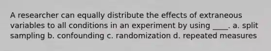 A researcher can equally distribute the effects of extraneous variables to all conditions in an experiment by using ____. a. split sampling b. confounding c. randomization d. repeated measures