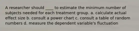 A researcher should ____ to estimate the minimum number of subjects needed for each treatment group. a. calculate actual effect size b. consult a power chart c. consult a table of random numbers d. measure the dependent variable's fluctuation ​