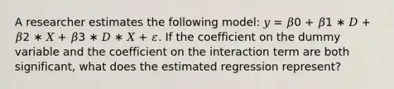 A researcher estimates the following model: 𝑦 = 𝛽0 + 𝛽1 ∗ 𝐷 + 𝛽2 ∗ 𝑋 + 𝛽3 ∗ 𝐷 ∗ 𝑋 + 𝜀. If the coefficient on the dummy variable and the coefficient on the interaction term are both significant, what does the estimated regression represent?