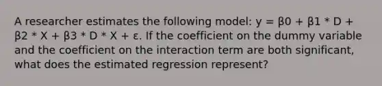 A researcher estimates the following model: y = β0 + β1 * D + β2 * X + β3 * D * X + ε. If the coefficient on the dummy variable and the coefficient on the interaction term are both significant, what does the estimated regression represent?