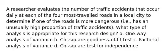 A researcher evaluates the number of traffic accidents that occur daily at each of the four most-travelled roads in a local city to determine if one of the roads is more dangerous (i.e., has an unusually high proportion of traffic accidents). What type of analysis is appropriate for this research design? a. One-way analysis of variance b. Chi-square goodness-of-fit test c. Factorial analysis of variance d. Chi-square test for independence